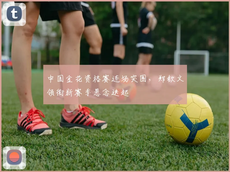 中国金花资格赛连场突围，郑钦文领衔新赛季悬念迭起