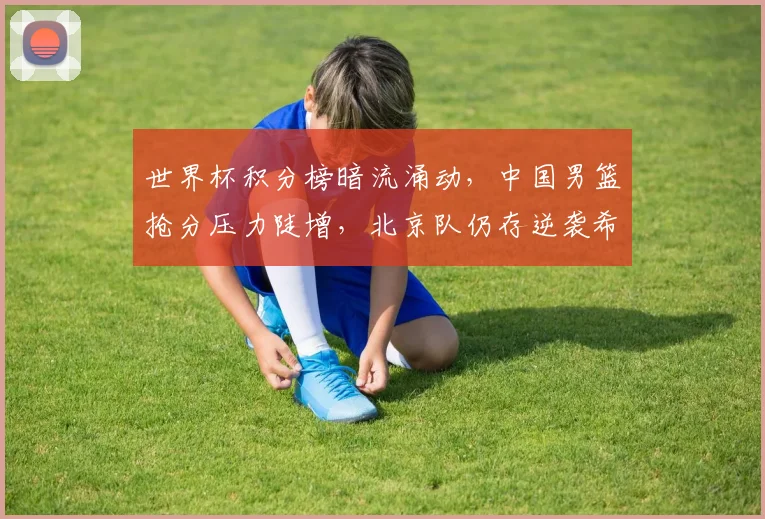 世界杯积分榜暗流涌动，中国男篮抢分压力陡增，北京队仍存逆袭希望