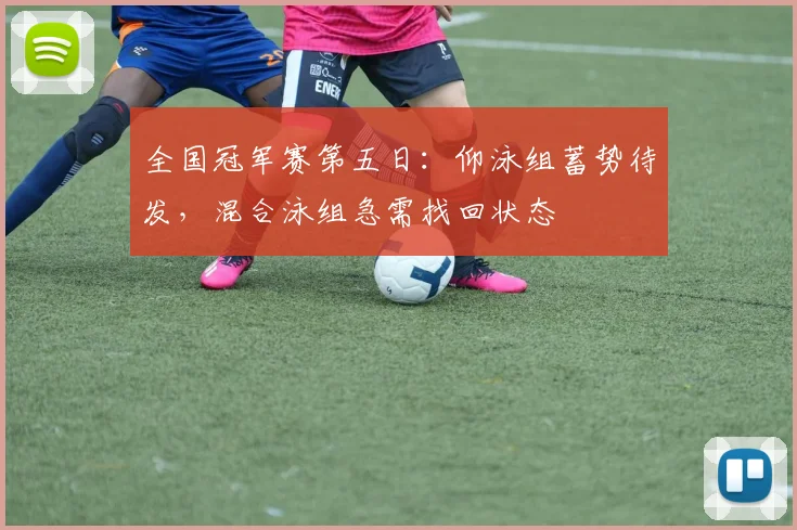 全国冠军赛第五日：仰泳组蓄势待发，混合泳组急需找回状态
