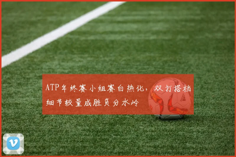 ATP年终赛小组赛白热化，双打搭档细节较量成胜负分水岭