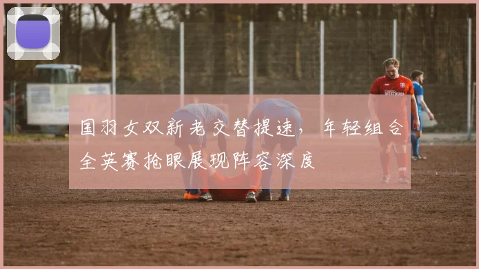 国羽女双新老交替提速，年轻组合全英赛抢眼展现阵容深度