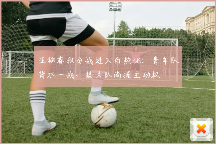 亚锦赛积分战进入白热化：青年队背水一战，接力队尚握主动权