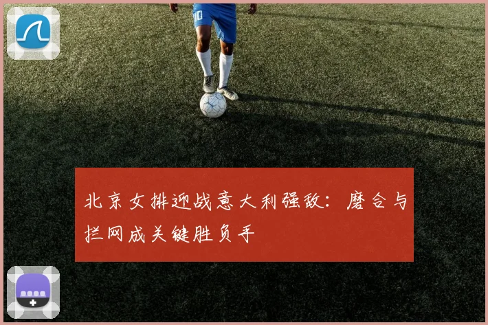 北京女排迎战意大利强敌：磨合与拦网成关键胜负手