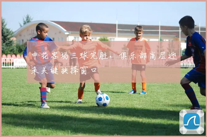 申花客场三球完胜，俱乐部高层迎来关键抉择窗口