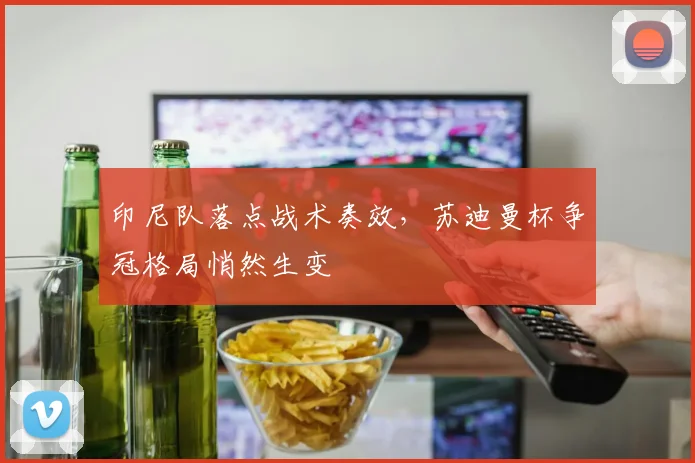 印尼队落点战术奏效，苏迪曼杯争冠格局悄然生变