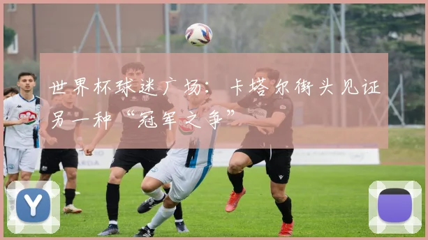 世界杯球迷广场：卡塔尔街头见证另一种“冠军之争”