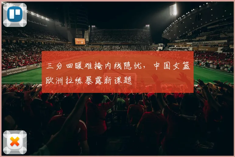 三分回暖难掩内线隐忧，中国女篮欧洲拉练暴露新课题