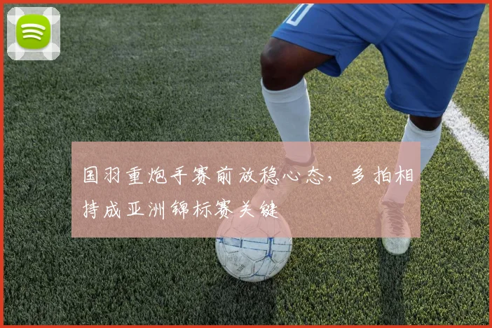 国羽重炮手赛前放稳心态，多拍相持成亚洲锦标赛关键