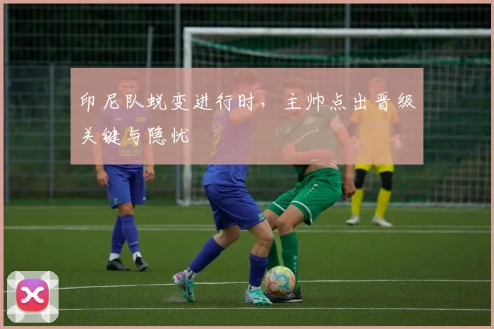 印尼队蜕变进行时，主帅点出晋级关键与隐忧
