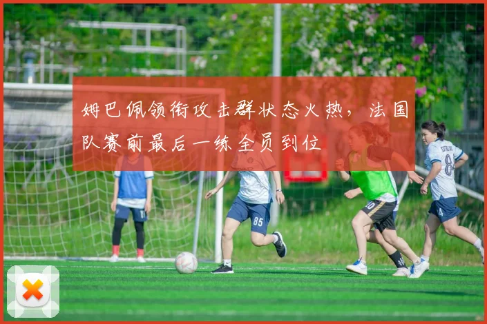 姆巴佩领衔攻击群状态火热，法国队赛前最后一练全员到位