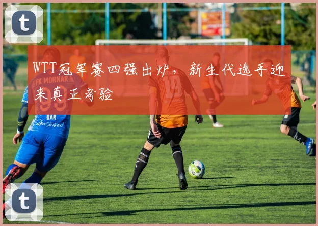 WTT冠军赛四强出炉，新生代选手迎来真正考验