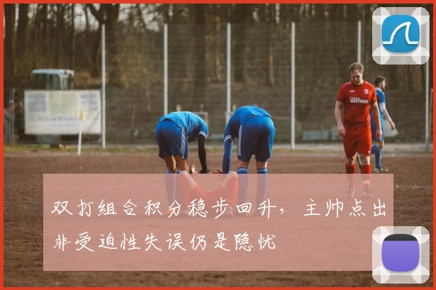双打组合积分稳步回升，主帅点出非受迫性失误仍是隐忧