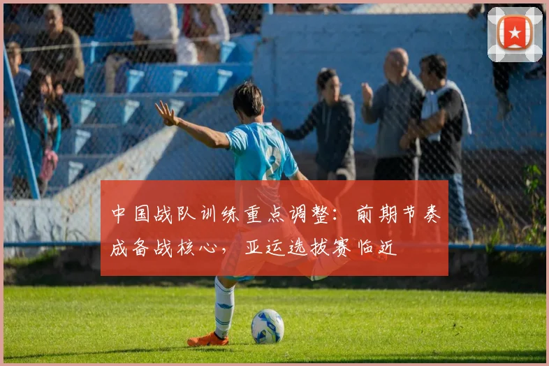 中国战队训练重点调整：前期节奏成备战核心，亚运选拔赛临近