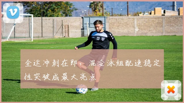 全运冲刺在即，混合泳组配速稳定性突破成最大亮点