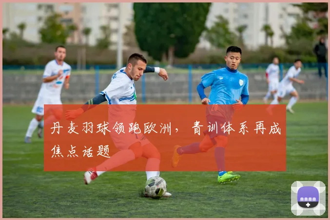 丹麦羽球领跑欧洲，青训体系再成焦点话题