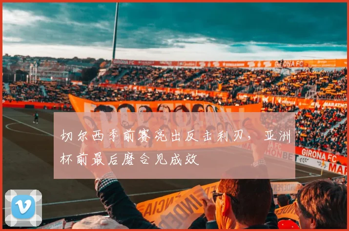 切尔西季前赛亮出反击利刃，亚洲杯前最后磨合见成效