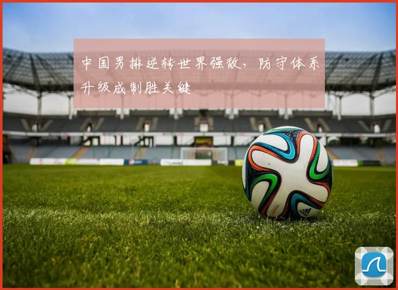 中国男排逆转世界强敌，防守体系升级成制胜关键