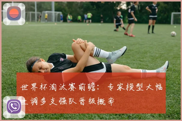世界杯淘汰赛前瞻：专家模型大幅上调多支强队晋级概率