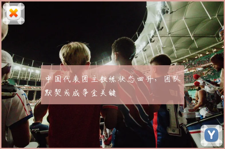 中国代表团主教练状态回升，团队默契或成争金关键