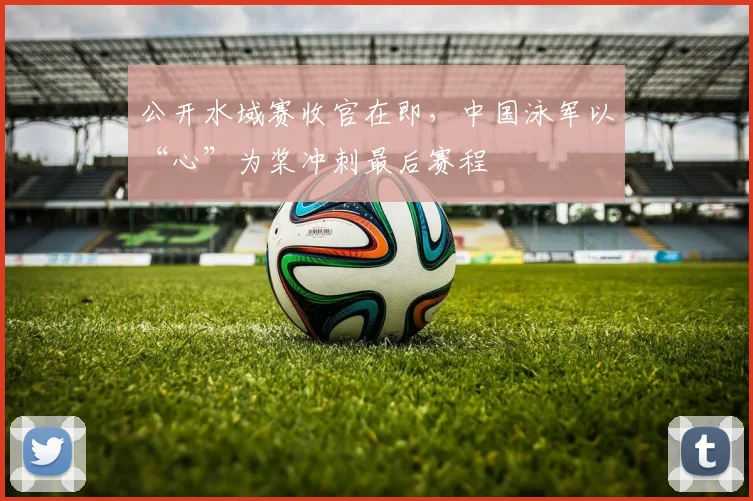 公开水域赛收官在即，中国泳军以“心”为桨冲刺最后赛程
