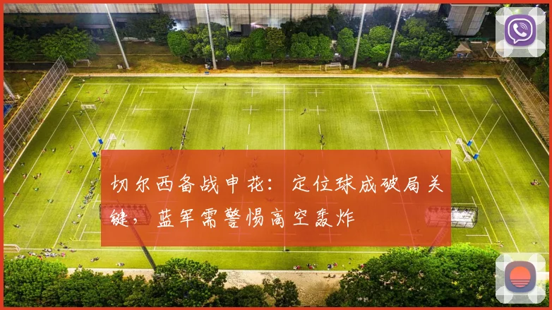 切尔西备战申花：定位球成破局关键，蓝军需警惕高空轰炸