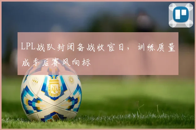 LPL战队封闭备战收官日，训练质量成季后赛风向标