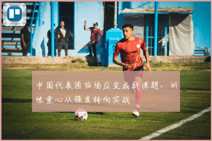 中国代表团临场应变成新课题，训练重心从强度转向实战