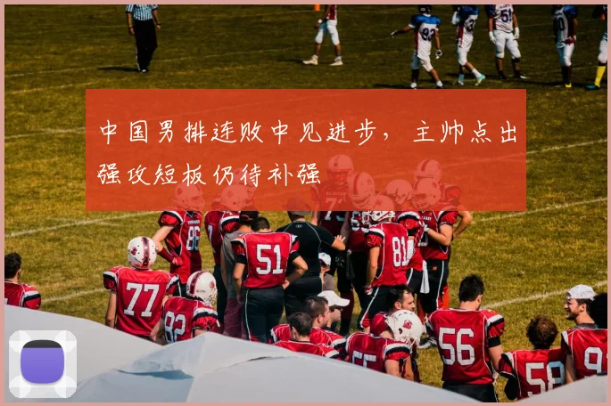 中国男排连败中见进步，主帅点出强攻短板仍待补强