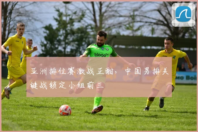 亚洲排位赛激战正酣，中国男排关键战锁定小组前三