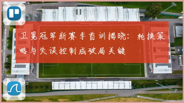卫冕冠军新赛季首训揭晓：轮换策略与失误控制成破局关键