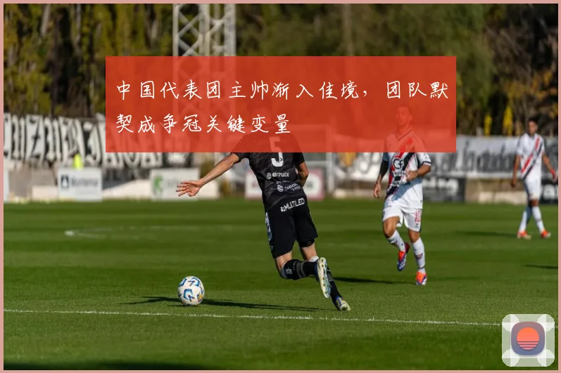中国代表团主帅渐入佳境，团队默契成争冠关键变量