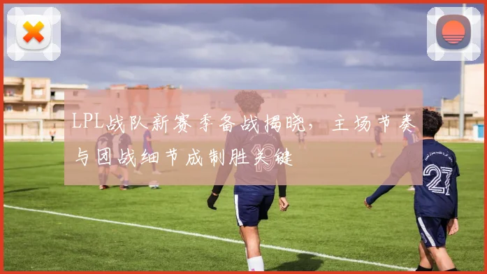 LPL战队新赛季备战揭晓，主场节奏与团战细节成制胜关键