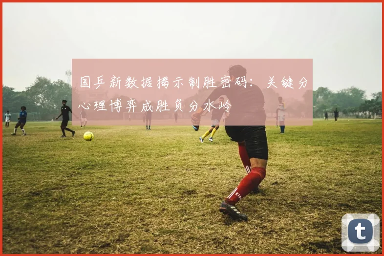国乒新数据揭示制胜密码：关键分心理博弈成胜负分水岭