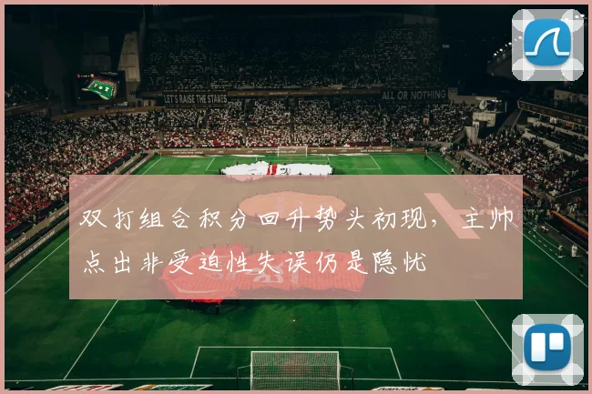 双打组合积分回升势头初现，主帅点出非受迫性失误仍是隐忧