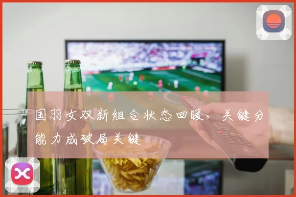 国羽女双新组合状态回暖，关键分能力成破局关键