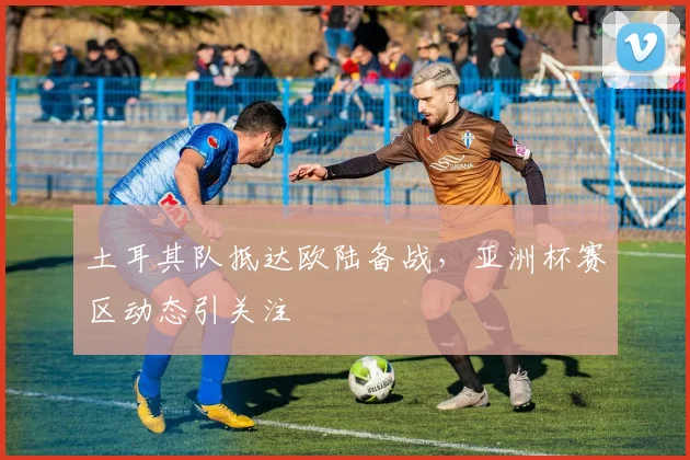 土耳其队抵达欧陆备战，亚洲杯赛区动态引关注