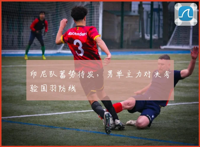 印尼队蓄势待发，男单主力对决考验国羽防线
