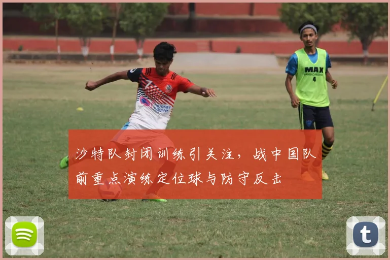 沙特队封闭训练引关注，战中国队前重点演练定位球与防守反击