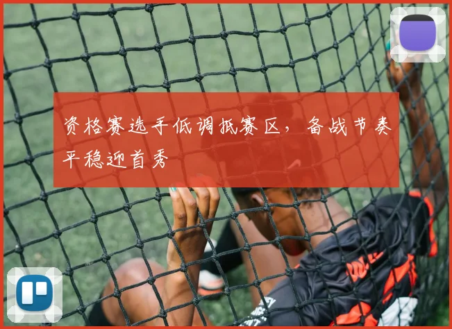 资格赛选手低调抵赛区，备战节奏平稳迎首秀