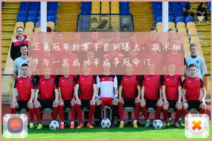卫冕冠军新赛季首训曝光，战术细节与一发成功率成争冠命门