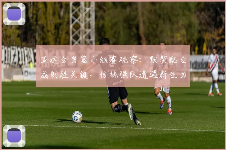 亚运会男篮小组赛观察：默契配合成制胜关键，传统强队遭遇新生力量挑战