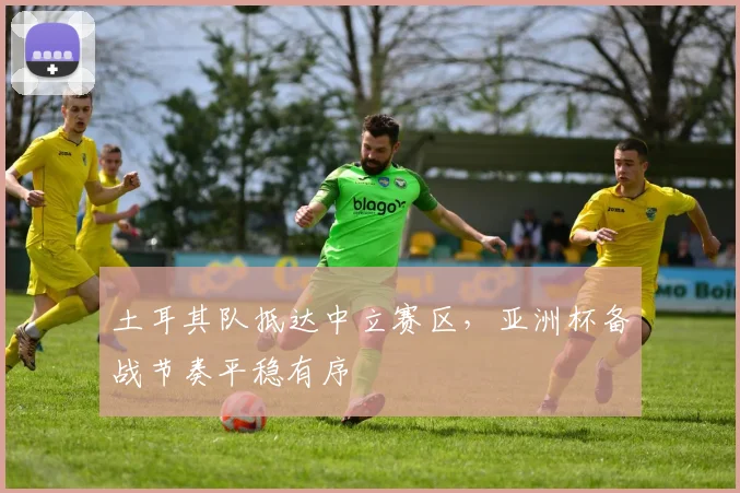 土耳其队抵达中立赛区，亚洲杯备战节奏平稳有序